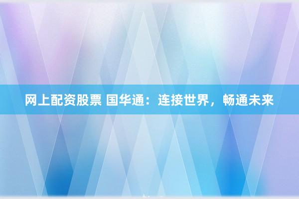 网上配资股票 国华通:连接世界,畅通未来