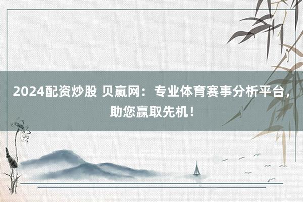 2024配资炒股 贝赢网：专业体育赛事分析平台，助您赢取先机！