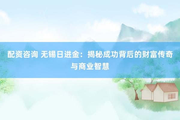 配资咨询 无锡日进金:揭秘成功背后的财富传奇与商业智慧
