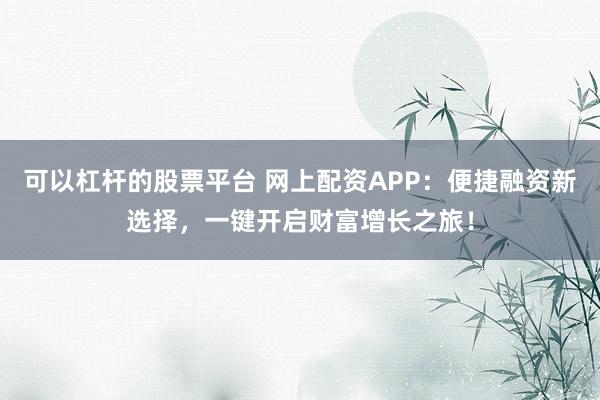 可以杠杆的股票平台 网上配资APP:便捷融资新选择,一键开启财富增长之旅!